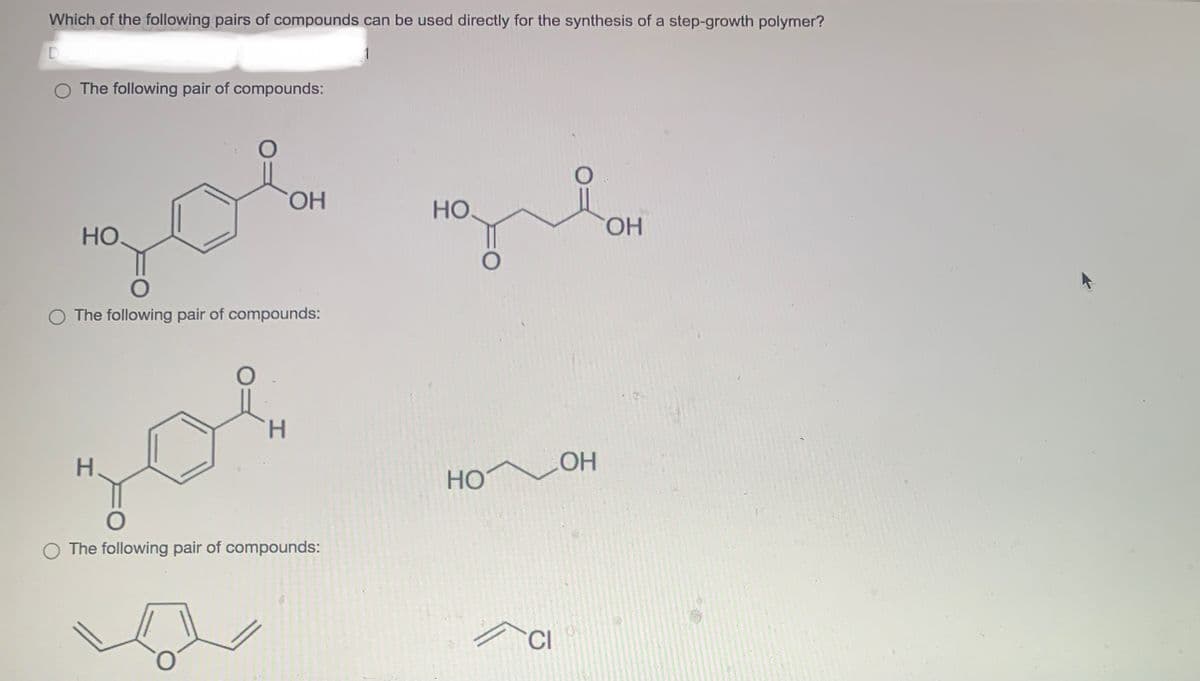 Which of the following pairs of compounds can be used directly for the synthesis of a step-growth polymer?
D
O The following pair of compounds:
НО.
O
OH
ola gil
НО.
O
The following pair of compounds:
H
or
O
O The following pair of compounds:
HO
CI
он
OH