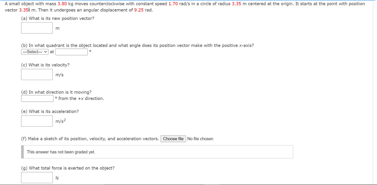 A small object with mass 3.80 kg moves counterclockwise with constant speed 1.70 rad/s in a circle of radius 3.35 m centered at the origin. It starts at the point with position
vector 3.35î m. Then it undergoes an angular displacement of 9.25 rad.
(a) What is its new position vector?
m
(b) In what quadrant is the object located and what angle does its position vector make with the positive x-axis?
---Select--- v at
(c) What is its velocity?
m/s
(d) In what direction is it moving?
° from the +x direction.
(e) What is its acceleration?
m/s2
(f) Make a sketch of its position, velocity, and acceleration vectors. Choose file No file chosen
This answer has not been graded yet.
(g) What total force is exerted on the object?
N
