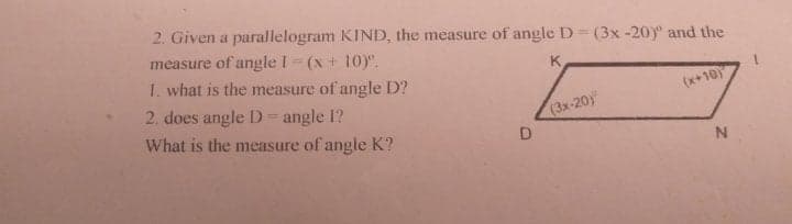 2. Given a parallelogram KIND, the measure of angle D = (3x -20)° and the
measure of angle I (x + 10)".
1. what is the measure of angle D?
K.
(x+10
2. does angle D = angle 1?
(3x-20)
What is the measure of angle K?
D
N
