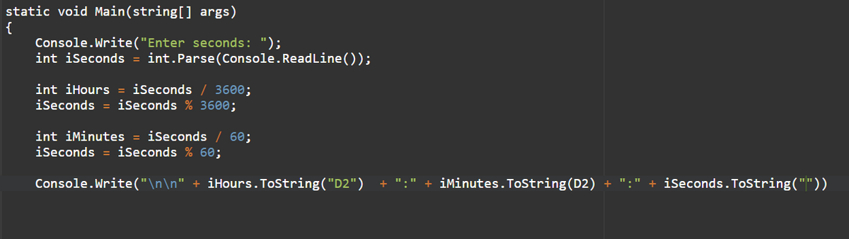 static void Main(string[] args)
{
Console.Write("Enter seconds: ");
int iSeconds = int.Parse(Console.ReadLine());
int iHours = iSeconds / 3600;
iseconds = iSeconds % 3600;
int iMinutes = iSeconds
60;
iseconds = iSeconds % 60;
Console.Write("\n\n" + iHours. ToString("D2")
+ ":" + iMinutes.ToString(D2) + ":" + iseconds.ToString(""))
