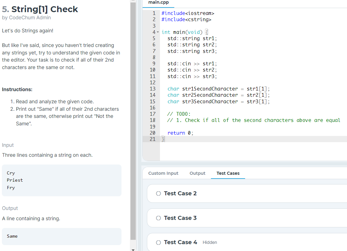 main.cpp
5. String[1] Check
1
#include<iostream>
by CodeChum Admin
2 #include<cstring>
3
Let's do Strings again!
4 - int main(void) {
std::string str%;
std::string str2;
std::string str3;
5
But like l've said, since you haven't tried creating
7
any strings yet, try to understand the given code in
8
the editor. Your task is to check if all of their 2nd
std::cin >> str%;
std::cin >> str2;
std::cin >> str3;
9.
characters are the same or not.
10
11
12
char striSecondCharacter = stri[1];
str2[1];
char str3SecondCharacter = str3[1];
Instructions:
13
14
char str2SecondCharacter
1. Read and analyze the given code.
15
2. Print out "Same" if all of their 2nd characters
16
// TODO:
// 1. Check if all of the second characters above are equal
17
are the same, otherwise print out "Not the
18
Same".
19
20
return 0;
21 3
Input
Three lines containing a string on each.
Cry
Custom Input
Output
Test Cases
Priest
Fry
O Test Case 2
Output
A line containing a string.
O Test Case 3
Same
Test Case 4 Hidden
