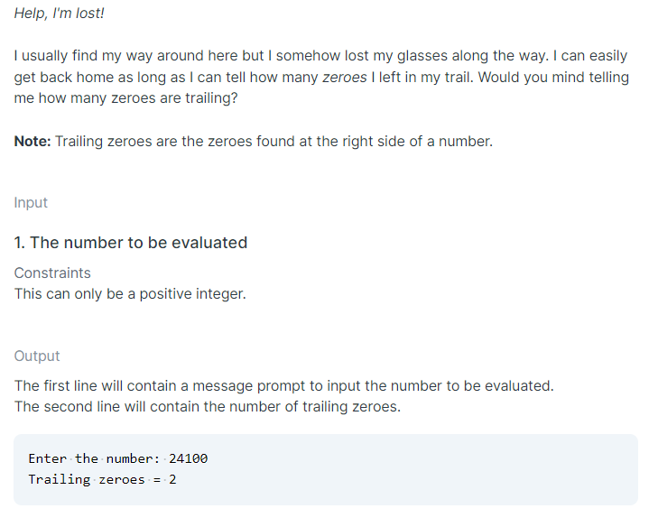 Help, I'm lost!
I usually find my way around here but I somehow lost my glasses along the way. I can easily
get back home as long as I can tell how many zeroes I left in my trail. Would you mind telling
me how many zeroes are trailing?
Note: Trailing zeroes are the zeroes found at the right side of a number.
Input
1. The number to be evaluated
Constraints
This can only be a positive integer.
Output
The first line will contain a message prompt to input the number to be evaluated.
The second line will contain the number of trailing zeroes.
Enter the number: 24100
Trailing zeroes =
