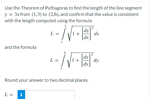 Use the Theorem of Pythagoras to find the length of the line segment
y = 3xfrom (1,3) to (2,6), and confırm that the value is consistent
with the length computed using the formula
dy
+
dx
dx
L =
and the formula
dx
L =
+
dy.
dy
Round your answer to two decimal places.
L =
i
