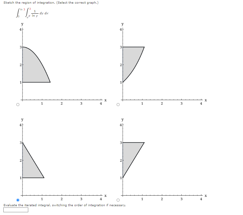 Sketch the region of integration. (Select the correct graph.)
"In 3
dy dx
In y
y
y
4
2
2
1
1
1
4
y
y
4
4
3
2
X
3
4
Evaluate the iterated integral, switching the order of integration if necessary.
2.
