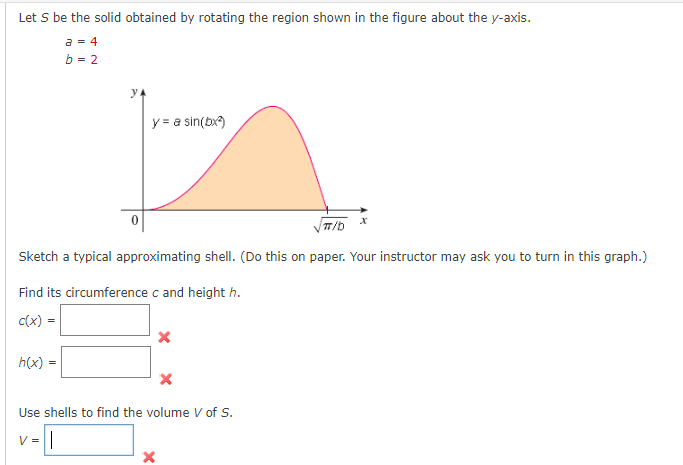 Let S be the solid obtained by rotating the region shown in the figure about the y-axis.
a = 4
b = 2
y = a sin(bx)
T/b
Sketch a typical approximating shell. (Do this on paper. Your instructor may ask you to turn in this graph.)
Find its circumference c and height h.
c(x) =
h(x)
Use shells to find the volume V of s.
V =
