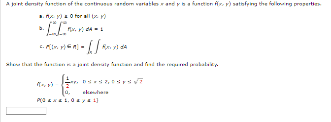 A joint density function of the continuous random variables x and y is a function f(x, y) satisfying the following properties.
a. f(x, y) 2 0 for all (x, y)
00
Б.
f(x, y) dA = 1
-00
с. P[(x, у) € R] -
f(x, y) dA
Show that the function is a joint density function and find the required probability.
Osxs 2, 0 sysv?
f(x, y) =
0,
elsewhere
P(0 s xs 1, 0 sys 1)
