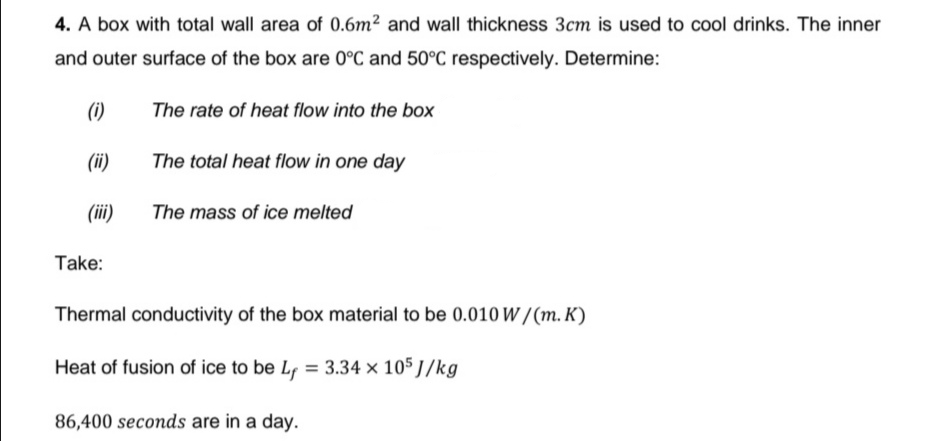 4. A box with total wall area of 0.6m² and wall thickness 3cm is used to cool drinks. The inner
and outer surface of the box are 0°C and 50°C respectively. Determine:
(i)
The rate of heat flow into the box
(ii)
The total heat flow in one day
(iii)
The mass of ice melted
Take:
Thermal conductivity of the box material to be 0.010 W / (m. K)
Heat of fusion of ice to be Lf = 3.34 × 105 J/kg
86,400 seconds are in a day.
