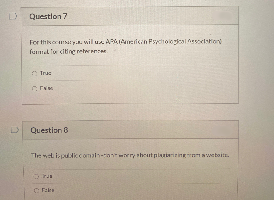 Question 7
For this course you will use APA (American Psychological Association)
format for citing references.
O True
O False
Question 8
The web is public domain -don't worry about plagiarizing from a website.
O True
O False
