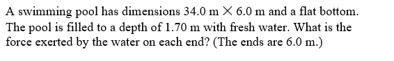 A swimming pool has dimensions 34.0 m X 6.0 m and a flat bottom.
The pool is filled to a depth of 1.70 m with fresh water. What is the
force exerted by the water on each end? (The ends are 6.0 m.)
