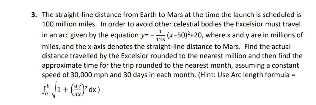 3. The straight-line distance from Earth to Mars at the time the launch is scheduled is
100 million miles. In order to avoid other celestial bodies the Excelsior must travel
1
in an arc given by the equation y= - (x-50)²+20, where x and y are in millions of
125
miles, and the x-axis denotes the straight-line distance to Mars. Find the actual
distance travelled by the Excelsior rounded to the nearest million and then find the
approximate time for the trip rounded to the nearest month, assuming a constant
speed of 30,000 mph and 30 days in each month. (Hint: Use Arc length formula =
S 1+ () dx )
dx.
