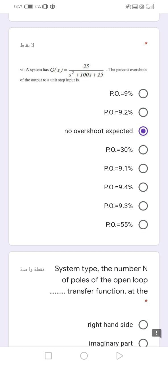 11:19 1
blä 3
25
vi- A system has G( s) =
The percent overshoot
s +100s + 25
of the output to a unit step input is
P.O.=9%
P.O.=9.2%
no overshoot expected
P.O.=30%
P.O.=9.1%
P.O.=9.4%
P.O.=9.3%
P.O.=55%
System type, the number N
of poles of the open loop
نقطة واحدة
transfer function, at the
right hand side
imaginary part
