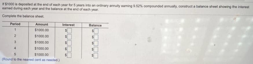 If $1000 is deposited at the end of each year for 5 years into an ordinary annuity earning 9.52% compounded annually, construct a balance sheet showing the interest
earned during each year and the balance at the end of each year.
Complete the balance sheet.
Period
Amount
Interest
Balance
1
$1000.00
$4
$1000.00
3
$1000.00
4
$1000.00
%24
5
$1000.00
%24
(Round to the nearest cent as needed.)
%24
%24
