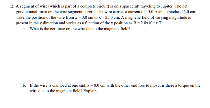 12. A segment of wire (which is part of a complete circuit) is on a spacecraft traveling to Jupiter. The net
gravitational force on the wire segment is zero. The wire carries a current of 15.0 A and stretches 25.0 cm.
Take the position of the wire from x = 0.0 cm to x = 25.0 cm. A magnetic field of varying magnitude is
present in the y direction and varies as a function of the x position as B = 2.0x10* x T.
a. What is the net force on the wire due to the magnetic field?
b. If the wire is clamped at one end, x = 0.0 cm with the other end free to move, is there a torque on the
wire due to the magnetic field? Explain.
