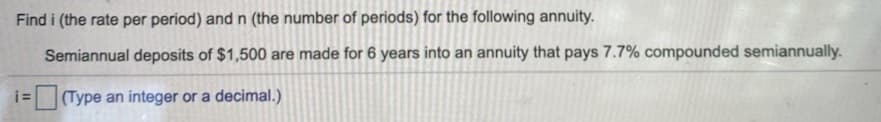 Find i (the rate per period) andn (the number of periods) for the following annuity.
Semiannual deposits of $1,500 are made for 6 years into an annuity that pays 7.7% compounded semiannually.
i=
(Type an integer or a decimal.)
