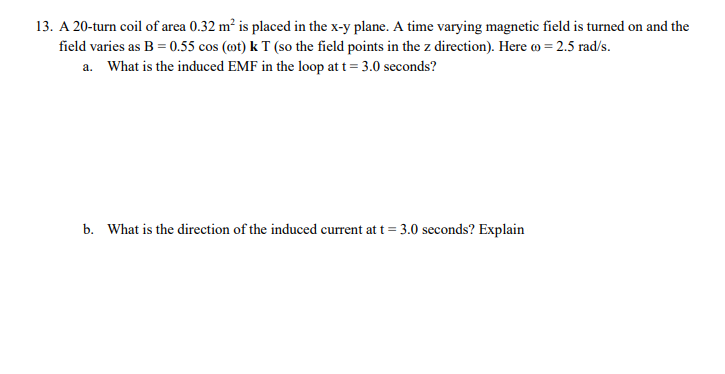 13. A 20-turn coil of area 0.32 m² is placed in the x-y plane. A time varying magnetic field is turned on and the
field varies as B = 0.55 cos (mt) k T (so the field points in the z direction). Here o = 2.5 rad/s.
a. What is the induced EMF in the loop at t= 3.0 seconds?
b. What is the direction of the induced current at t = 3.0 seconds? Explain
