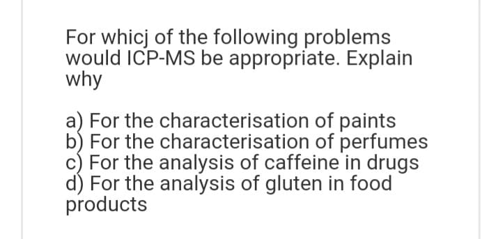 For whicj of the following problems
would ICP-MS be appropriate. Explain
why
a) For the characterisation of paints
b) For the characterisation of perfumes
c) For the analysis of caffeine in drugs
d) For the analysis of gluten in food
products