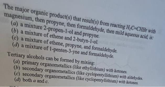 The major organic product(s) that result(s) from reacting H₂C-CHBr with
magnesium, then propyne, then formaldehyde, then mild aqueous acid, is:
(a) a mixture 2-propen-1-ol and propyne.
(b) a mixture of ethene and 2-butyn-1-ol.
(c) a mixture of ethene, propyne, and formaldehyde.
(d) a mixture of 1-penten-3-yne and formaldehyde.
Tertiary alcohols can be formed by mixing:
(a) primary organometallics (like ethyllithium) with ketones.
(b) secondary organometallics (like cyclopentyllithium) with aldehydes.
(c) secondary organometallics (like cyclopentyllithium) with ketones.
(d) both a and c.