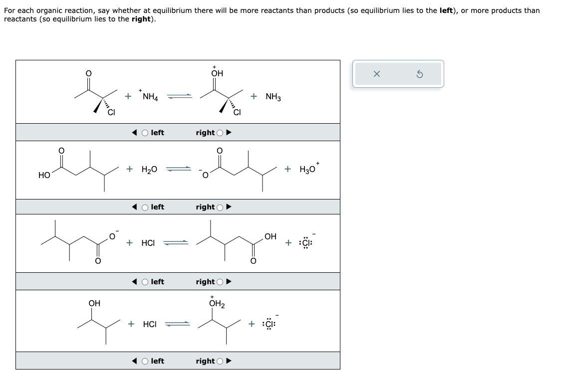 For each organic reaction, say whether at equilibrium there will be more reactants than products (so equilibrium lies to the left), or more products than
reactants (so equilibrium lies to the right).
wel
HO
tro
OH
+ NH4
O left
+ H₂O
◄ left
+ HCI
O left
+ HCI
◄ O left
он
5.
CI
right ►
e
right ►
right
OH₂
+ NH3
right
OH
+ H₂0*
+
X