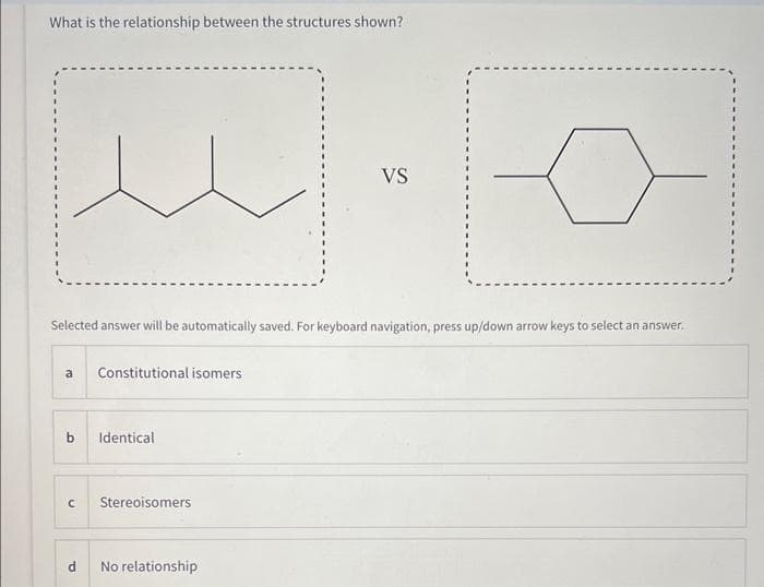 What is the relationship between the structures shown?
Selected answer will be automatically saved. For keyboard navigation, press up/down arrow keys to select an answer.
a
Constitutional isomers
b Identical
C
Stereoisomers
VS
No relationship