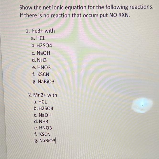 Show the net ionic equation for the following reactions.
If there is no reaction that occurs put NO RXN.
1. Fe3+ with
a. HCL
b. H2SO4
c. NaOH
d. NH3
e. HNO3
f. KSCN
g. NaBiO3
2. Mn2+ with
a. HCL
b. H2SO4
c. NaOH
d. NH3
e. HNO3
f. KSCN
g. NaBiO3