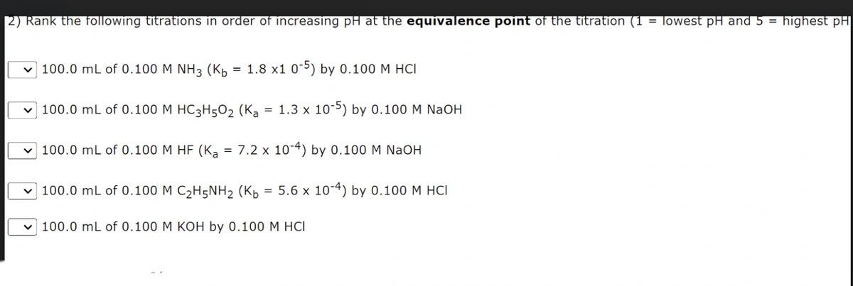 2) Rank the following titrations in order of increasing pH at the equivalence point of the titration (1 = lowest pH and 5 = highest pH
100.0 mL of 0.100 M NH3 (Kb
100.0 mL of 0.100 M HC3H50₂ (K₂ = 1.3 x 10-5) by 0.100 M NaOH
100.0 mL of 0.100 M HF (K₂ = 7.2 x 10-4) by 0.100 M NaOH
100.0 mL of 0.100 M C₂H5NH₂ (Kb = 5.6 x 10-4) by 0.100 M HCI
100.0 mL of 0.100 M KOH by 0.100 M HCI
=
1.8 x1 0-5) by 0.100 M HCI