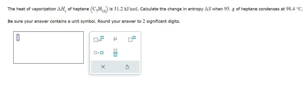 The heat of vaporization AH of heptane (C₂H₁6) is 31.2 kJ/mol. Calculate the change in entropy AS when 95. g of heptane condenses at 98.4 °C.
V
Be sure your answer contains a unit symbol. Round your answer to 2 significant digits.
☐
x10
0.0
X
μ