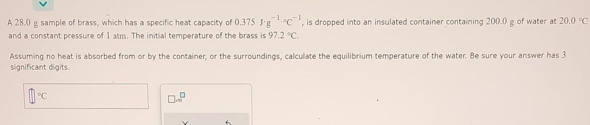 A 28.0 g sample of brass, which has a specific heat capacity of 0.375 Jg¹.oc¹, is dropped into an insulated container containing 200.0 g of water at 20.0 °C
and a constant pressure of 1 atm. The initial temperature of the brass is 97.2 °C.
Assuming no heat is absorbed from or by the container, or the surroundings, calculate the equilibrium temperature of the water. Be sure your answer has 3
significant digits.
°C
10