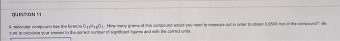 QUESTION 11
A molecular compound has the formula C11H1601. How many grams of this compound would you need to measure out in order to obtain 0.0500 mol of the compound? Be
sure to calculate your answer to the correct number of significant figures and with the correct units.