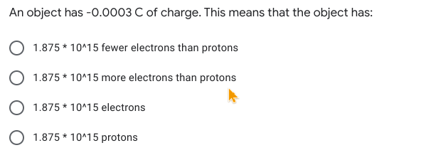 An object has -O.0003 C of charge. This means that the object has:
1.875 * 10^15 fewer electrons than protons
O 1.875 * 10^15 more electrons than protons
1.875 * 10^15 electrons
O 1.875 * 10^15 protons
