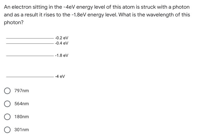 An electron sitting in the -4eV energy level of this atom is struck with a photon
and as a result it rises to the -1.8eV energy level. What is the wavelength of this
photon?
-0.2 ev
-0.4 ev
-1.8 ev
-4 ev
797nm
564nm
180nm
301nm
