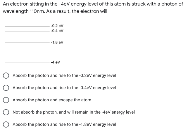 An electron sitting in the -4eV energy level of this atom is struck with a photon of
wavelength 110nm. As a result, the electron will
--0.2 eV
-0.4 eV
- -1.8 eV
-4 ev
O Absorb the photon and rise to the -0.2eV energy level
Absorb the photon and rise to the -0.4eV energy level
O Absorb the photon and escape the atom
Not absorb the photon, and will remain in the -4eV energy level
O Absorb the photon and rise to the -1.8eV energy level
