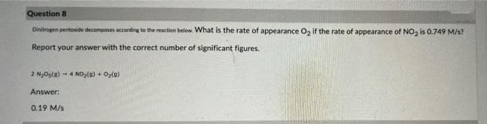 Question 8
Dinitrogen pentoxide decomposes acconding to the reaction below. What is the rate of appearance O, if the rate of appearance of NO, is 0.749 M/s?
Report your answer with the correct number of significant figures.
2 NyOsla) - 4 NO,(0) + Oz(9)
Answer:
0.19 M/s
