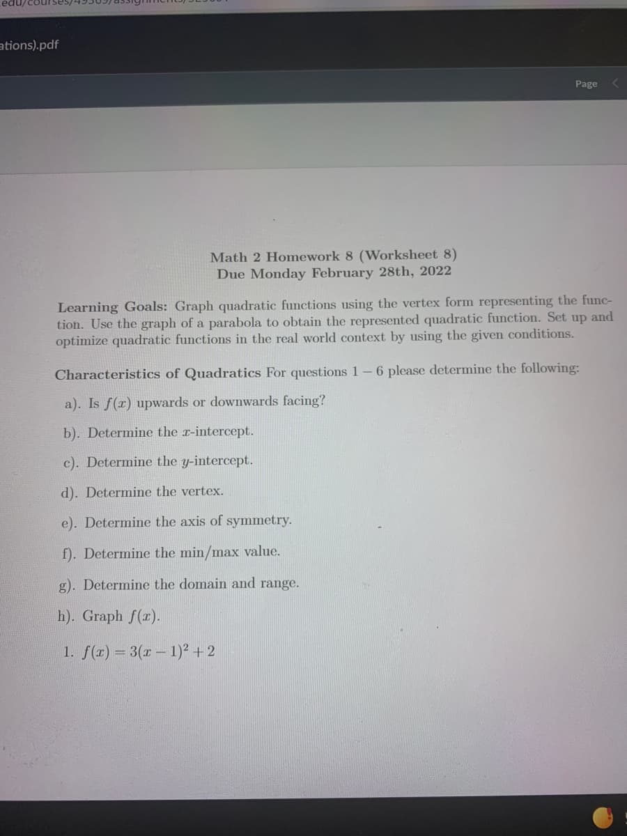 ations).pdf
Page
Math 2 Homework 8 (Worksheet 8)
Due Monday February 28th, 2022
Learning Goals: Graph quadratic functions using the vertex form representing the func-
tion. Use the graph of a parabola to obtain the represented quadratic function. Set up and
optimize quadratic functions in the real world context by using the given conditions.
Characteristics of Quadratics For questions 1-6 please determine the following:
a). Is f(x) upwards or downwards facing?
b). Determine the r-intercept.
c). Determine the y-intercept.
d). Determine the vertex.
e). Determine the axis of symmetry.
f). Determine the min/max value.
g). Determine the domain and range.
h). Graph f(x).
1. f(x) = 3(r – 1)² + 2
