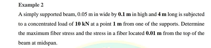 Example 2
A simply supported beam, 0.05 m in wide by 0.1 m in high and 4 m long is subjected
to a concentrated load of 10 kN at a point 1 m from one of the supports. Determine
the maximum fiber stress and the stress in a fiber located 0.01 m from the top of the
beam at midspan.
