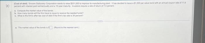 K
(Cost of debt) Sincere Stationery Corporation needs to raise $531,000 to improve its manufacturing plant. It has decided to issue a $1,000 par value bond with an annual coupon rate of 11.9
percent with interest paid semiannually and a 10-year maturity Investors require a rate of return of 7.4 percent.
a. Compute the market value of the bonds
b. How many bonds will the firm have to issue to receive the needed funds?
c. What is the firm's after-tax cost of debt if the firm's tax rate is 34 percent?
a The market value of the bonds is 5 (Round to the nearest cent)