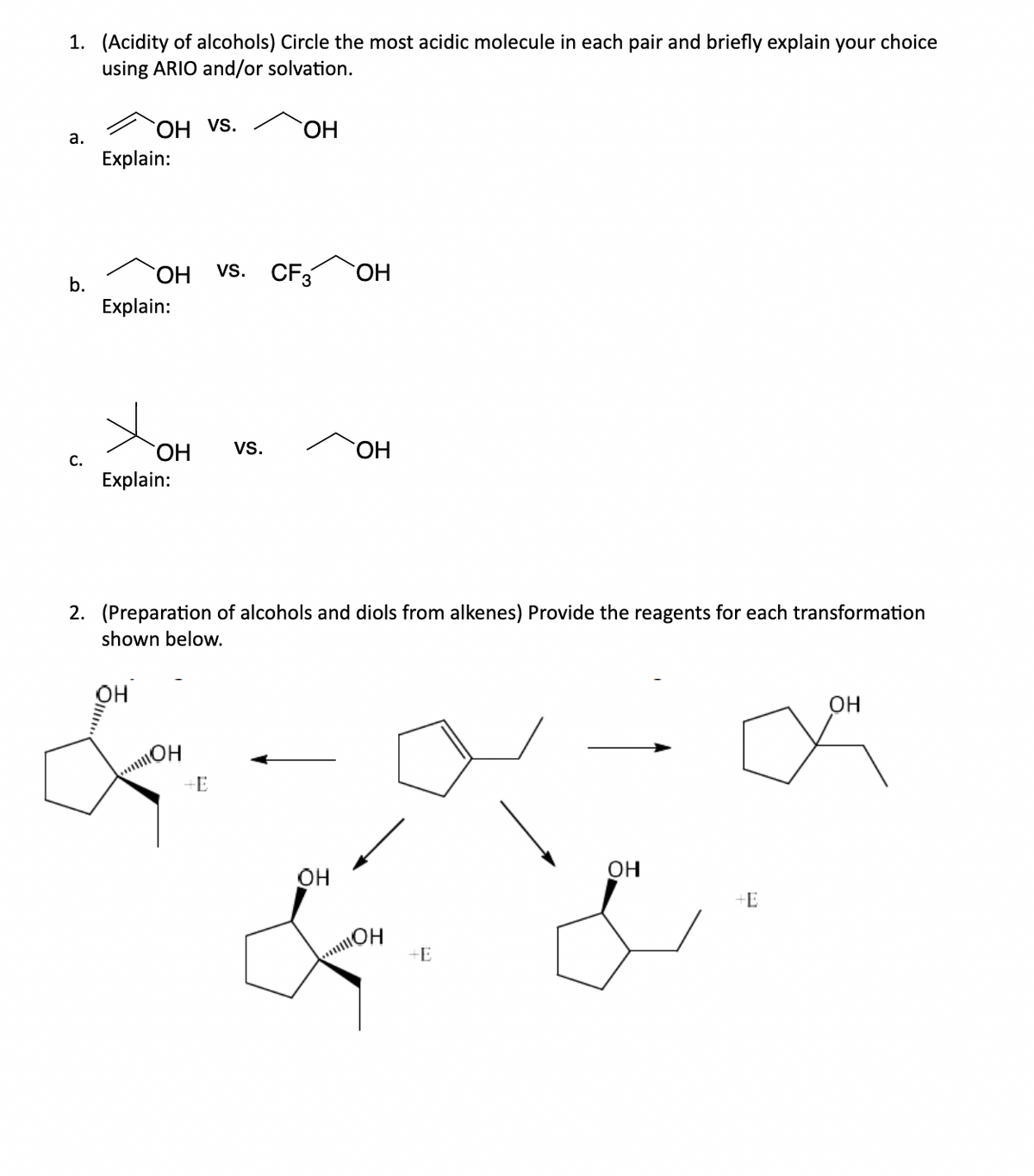 1. (Acidity of alcohols) Circle the most acidic molecule in each pair and briefly explain your choice
using ARIO and/or solvation.
a.
b.
С.
OH VS.
Explain:
ОН
Explain:
Хон
Explain:
OH
...он
-Е
ОН
vs. CF3
VS.
2. (Preparation of alcohols and diols from alkenes) Provide the reagents for each transformation
shown below.
ОН
OH
ОН
!!!!он
+E
ОН
+E
ОН