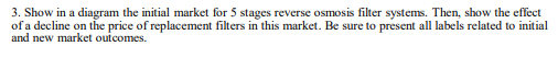 3. Show in a diagram the initial market for 5 stages reverse osmosis filter systems. Then, show the effect
of a decline on the price of replacement filters in this market. Be sure to present all labels related to initial
and new market outcomes.