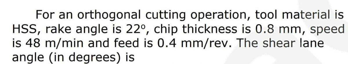 For an orthogonal cutting operation, tool material is
HSS, rake angle is 22°, chip thickness is 0.8 mm, speed
is 48 m/min and feed is 0.4 mm/rev. The shear lane
angle (in degrees) is
