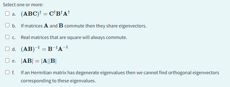 Select one or more:
□ a. (ABC) = C¹B¹A¹
b.
If matrices A and B commute then they share eigenvectors.
C. Real matrices that are square will always commute.
d. (AB)-¹ =B-¹A-¹
□e. |AB| = |A|B|
Of. If an Hermitian matrix has degenerate eigenvalues then we cannot find orthogonal eigenvectors
corresponding to these eigenvalues.