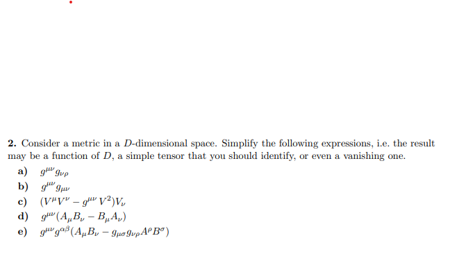 2. Consider a metric in a D-dimensional space. Simplify the following expressions, i.e. the result
may be a function of D, a simple tensor that you should identify, or even a vanishing one.
a) g gup
b) 9 9μ
c) (VHV-g¹ V²)Vv
d) g (AB-B₁A₂)
e) guga (AB - 9μo 9upº Bº)