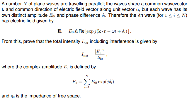 A number N of plane waves are travelling parallel; the waves share a common wavevector
k and common direction of electric field vector along unit vector û, but each wave has its
own distinct amplitude Eo and phase difference &;. Therefore the ith wave (for 1 ≤ i ≤ N)
has electric field given by
E₁ = Eoiû Re [exp j(k-r - wt+d;)].
From this, prove that the total intensity Inet including interference is given by
Ec|²
27⁰
where the complex amplitude E, is defined by
Inet
and 70 is the impedance of free space.
N
Ec = Eoi exp(joi),
7
i=1