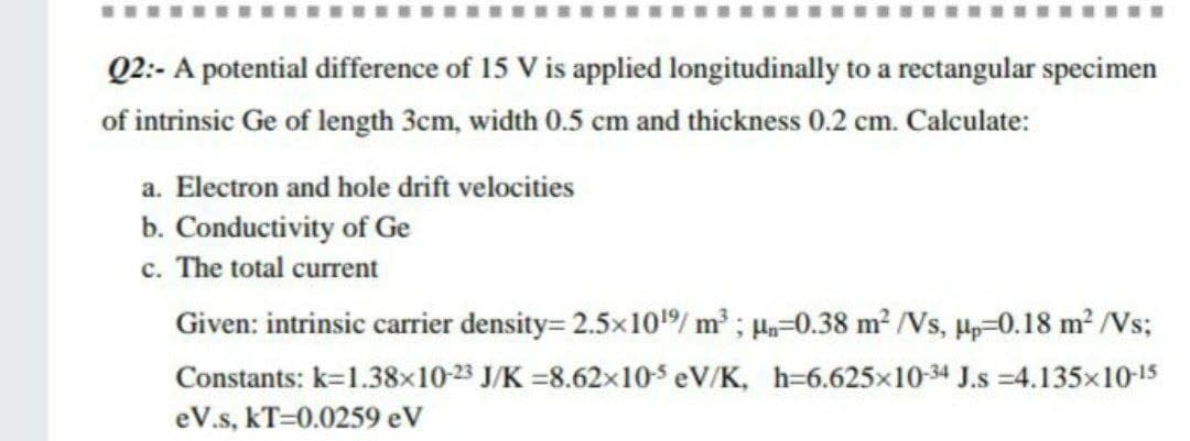 Q2:- A potential difference of 15 V is applied longitudinally to a rectangular specimen
of intrinsic Ge of length 3cm, width 0.5 cm and thickness 0.2 cm. Calculate:
a. Electron and hole drift velocities
b. Conductivity of Ge
c. The total current
Given: intrinsic carrier density= 2.5x10/ m2 ; Ha=0.38 m² /Vs, H-0.18 m2 /Vs;
Constants: k=1.38x10-23 J/K =8.62x10s eV/K, h=6.625x10-34 J.s =4.135x10-15
eV.s, kT=0.0259 eV
