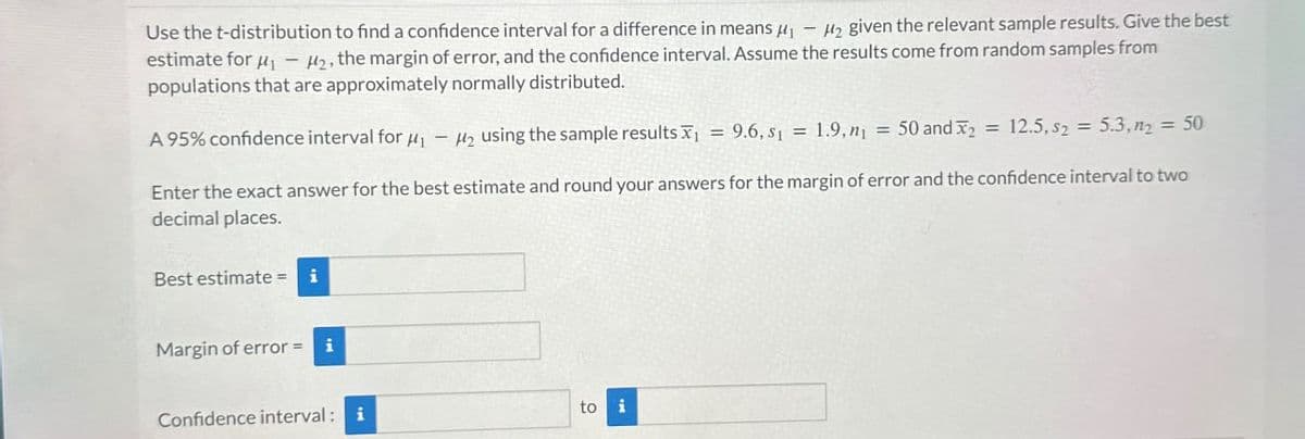 Use the t-distribution to find a confidence interval for a difference in means μ₁ H₂ given the relevant sample results. Give the best
estimate for μ₁ H2, the margin of error, and the confidence interval. Assume the results come from random samples from
populations that are approximately normally distributed.
=
A 95% confidence interval for μ-H₂ using the sample results X 9.6, 311.9, m₁ =50 and X2 12.5,525.3,ny = 50
=
Enter the exact answer for the best estimate and round your answers for the margin of error and the confidence interval to two
decimal places.
Best estimate = i
Margin of error = i
Confidence interval: i
to i