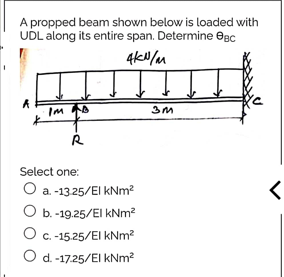 A propped beam shown below is loaded with
UDL along its entire span. Determine OBC
A
*
Im
R
4kN/m
ŢI
3m
Select one:
O a. -13.25/El kNm²
O b.-19.25/El kNm²
O c. -15.25/El kNm²
O d.-17.25/El kNm²