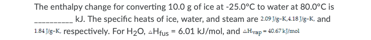 The enthalpy change for converting 10.0 g of ice at -25.0°C to water at 80.0°C is
kJ. The specific heats of ice, water, and steam are 2.09 J/g-K,4.18 J/g-K, and
1.84 J/g-K, respectively. For H20, aHfus = 6.01 kJ/mol, and AHvap = 40.67 kJ/mol
