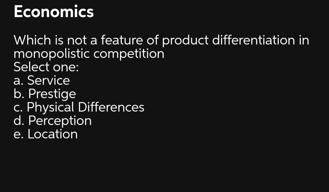 Economics
Which is not a feature of product differentiation in
monopolistic competition
Select one:
a. Service
b. Prestige
c. Physical Differences
d. Perception
e. Location
