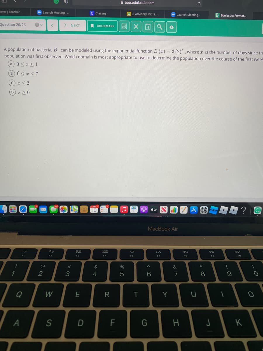 A app.edulastic.com
lever | Teacher..
Launch Meeting -.
C Classes
A 8 Advisory Michi.
O Launch Meeting.
E Edulastic: Format.
Question 20/26
> NEXT
A BOOKMARK
A population of bacteria, B , can be modeled using the exponential function B (x) = 3 (2)" , where a is the number of days since th
population was first observed. Which domain is most appropriate to use to determine the population over the course of the first weel-
A0<x <1
B0<r<7
c r< 2
D x >0
15
tv
MacBook Air
80
888
DII
DD
F1
F3
F4
F5
F6
F7
FB
@
$
%
&
1
2
3
4
8
Q
W
E
R
T
Y
S
K
