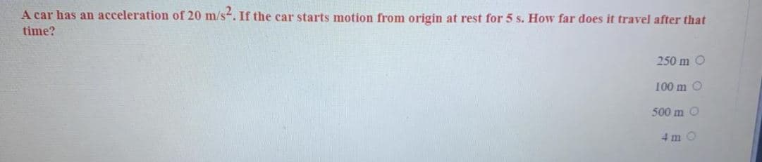 A car has an acceleration of 20 m/s. If the car starts motion from origin at rest for 5 s. How far does it travel after that
time?
250 m O
100 m O
500 m O
4 m O
