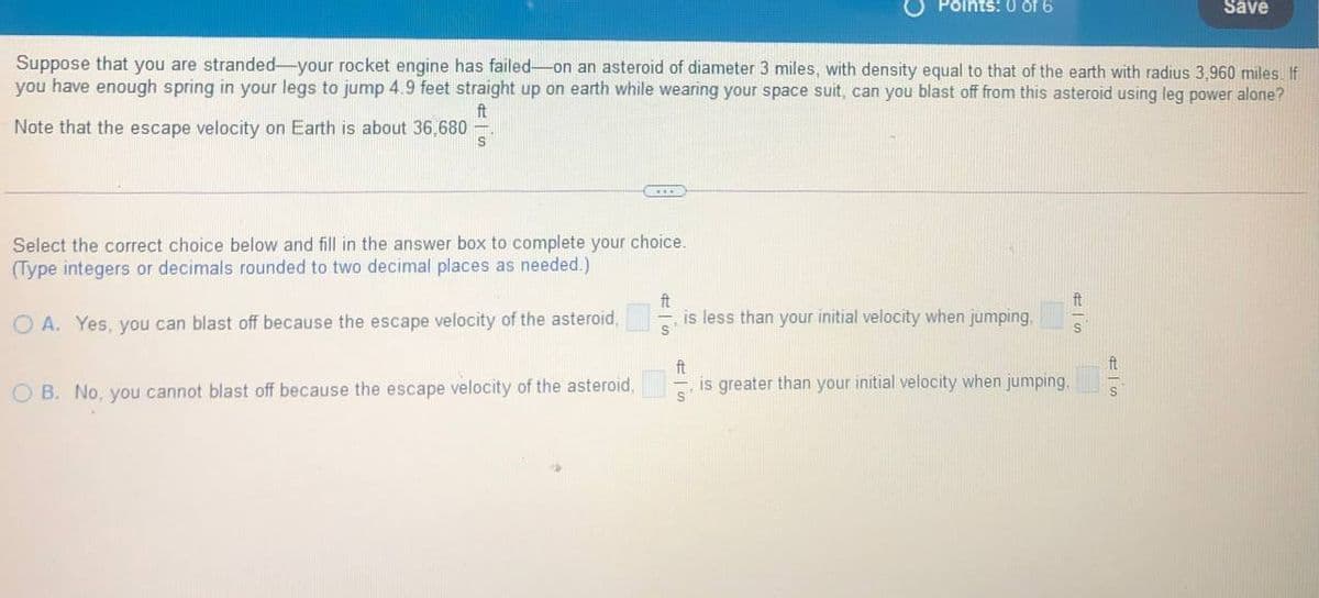 Points: 0 of 6
Save
Suppose that you are stranded-your rocket engine has failed-on an asteroid of diameter 3 miles, with density equal to that of the earth with radius 3,960 miles If
you have enough spring in your legs to jump 4.9 feet straight up on earth while wearing your space suit, can you blast off from this asteroid using leg power alone?
ft
Note that the escape velocity on Earth is about 36,680
Select the correct choice below and fill in the answer box to complete your choice.
(Type integers or decimals rounded to two decimal places as needed.)
ft
ft
is less than your initial velocity when jumping,
O A. Yes, you can blast off because the escape velocity of the asteroid,
ft
is greater than your initial velocity when jumping.
O B. No, you cannot blast off because the escape velocity of the asteroid,

