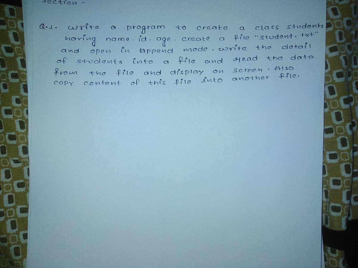 Q.1.
write
program
to
create
Class
students
a
naving
Pile "Student. +xt'"
oletail
name. id.
age.
tappend
create
and
in
mode .
write
the
open
data
frle and
어ead
of
students
Ento
the
from
Screey
and display
this Pile
the
file
Pile.
into
another
COPY
content
of
